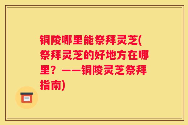 铜陵哪里能祭拜灵芝(祭拜灵芝的好地方在哪里？——铜陵灵芝祭拜指南)