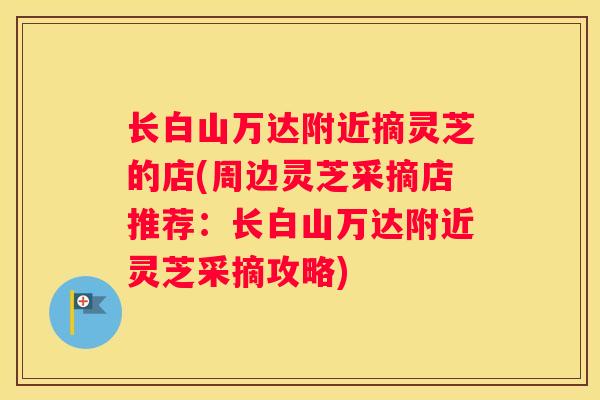 长白山万达附近摘灵芝的店(周边灵芝采摘店推荐：长白山万达附近灵芝采摘攻略)