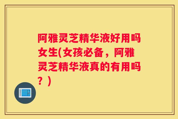 阿雅灵芝精华液好用吗女生(女孩必备，阿雅灵芝精华液真的有用吗？)