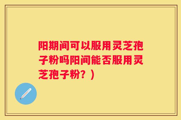 阳期间可以服用灵芝孢子粉吗阳间能否服用灵芝孢子粉？)