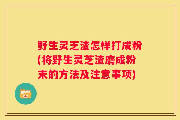野生灵芝渣怎样打成粉(将野生灵芝渣磨成粉末的方法及注意事项)