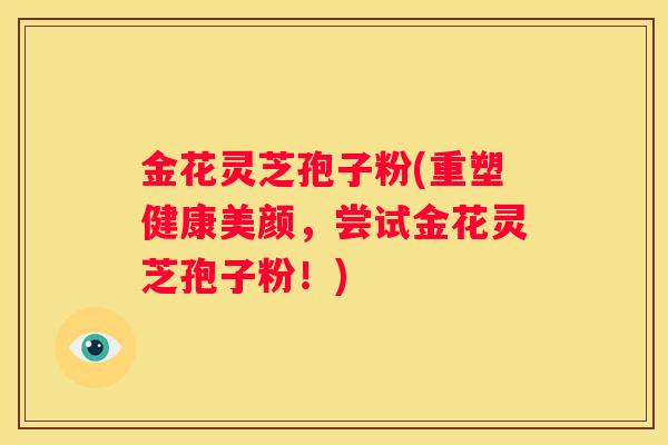 金花灵芝孢子粉(重塑健康美颜，尝试金花灵芝孢子粉！)