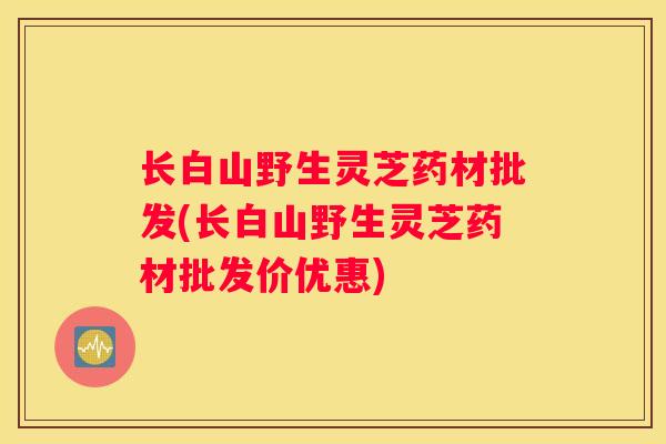 长白山野生灵芝药材批发(长白山野生灵芝药材批发价优惠)