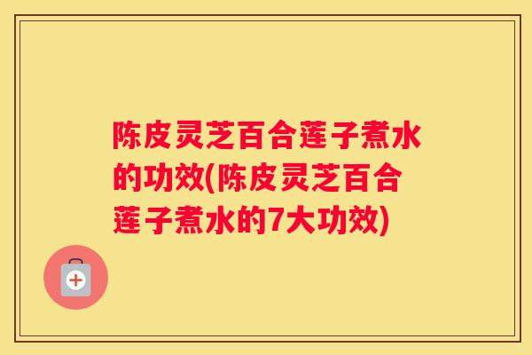 陈皮灵芝百合莲子煮水的功效(陈皮灵芝百合莲子煮水的7大功效)
