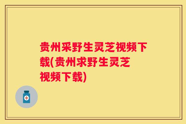 贵州采野生灵芝视频下载(贵州求野生灵芝 视频下载)