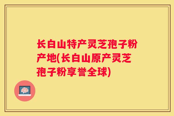 长白山特产灵芝孢子粉产地(长白山原产灵芝孢子粉享誉全球)