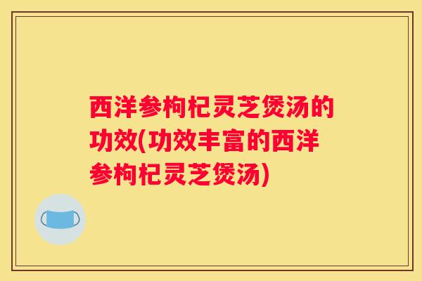 西洋参枸杞灵芝煲汤的功效(功效丰富的西洋参枸杞灵芝煲汤)