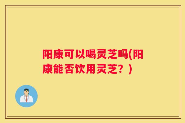 阳康可以喝灵芝吗(阳康能否饮用灵芝？)