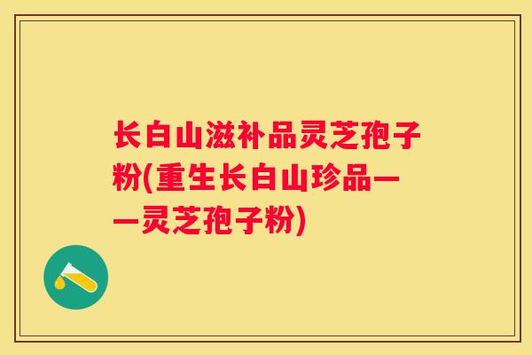 长白山滋补品灵芝孢子粉(重生长白山珍品——灵芝孢子粉)
