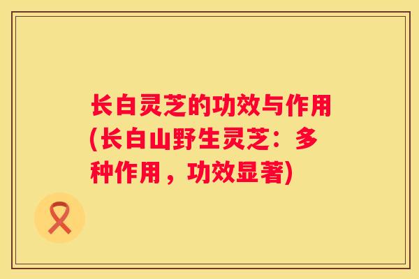 长白灵芝的功效与作用(长白山野生灵芝：多种作用，功效显著)