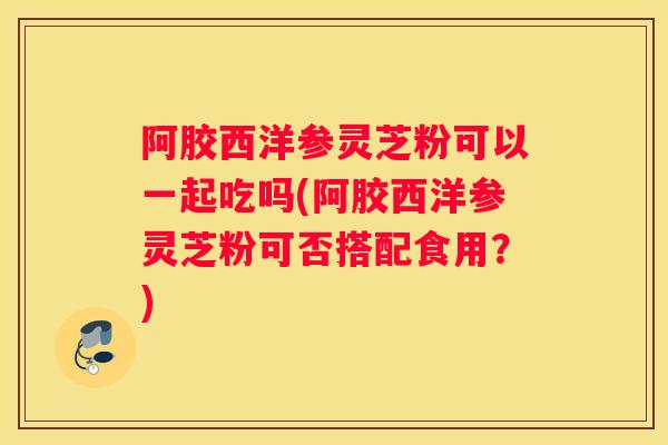 阿胶西洋参灵芝粉可以一起吃吗(阿胶西洋参灵芝粉可否搭配食用？)