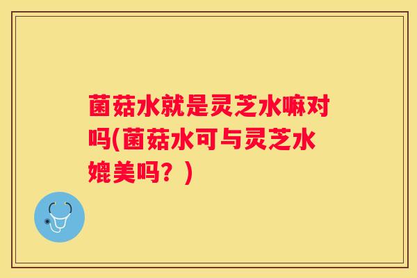 菌菇水就是灵芝水嘛对吗(菌菇水可与灵芝水媲美吗？)