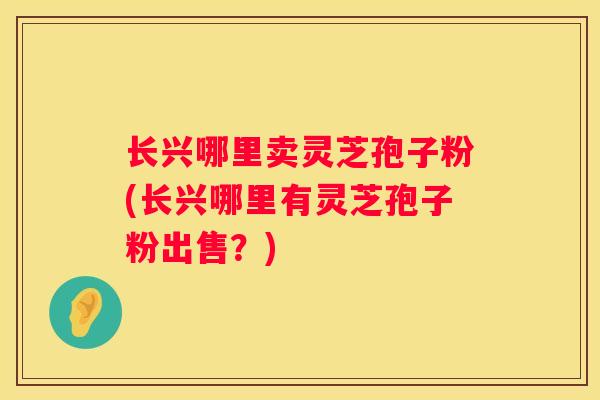 长兴哪里卖灵芝孢子粉(长兴哪里有灵芝孢子粉出售？)