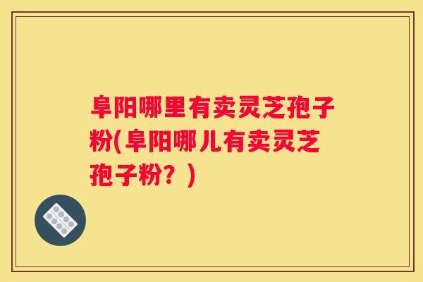 阜阳哪里有卖灵芝孢子粉(阜阳哪儿有卖灵芝孢子粉？)