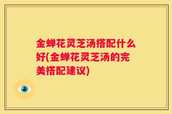 金蝉花灵芝汤搭配什么好(金蝉花灵芝汤的完美搭配建议)