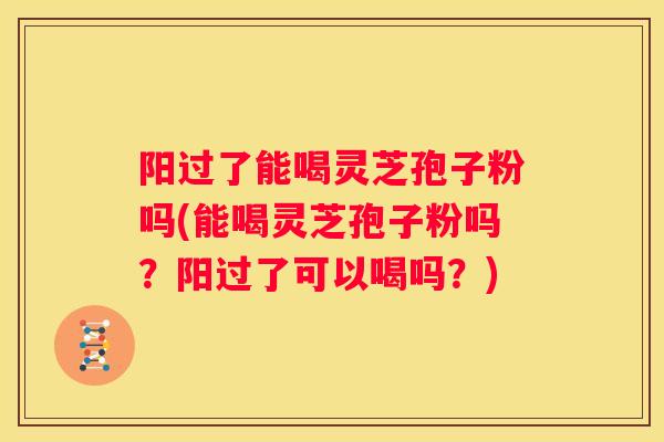 阳过了能喝灵芝孢子粉吗(能喝灵芝孢子粉吗？阳过了可以喝吗？)