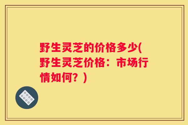 野生灵芝的价格多少(野生灵芝价格：市场行情如何？)