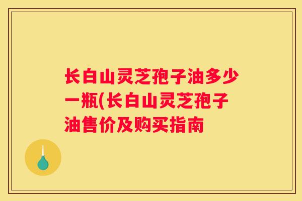 长白山灵芝孢子油多少一瓶(长白山灵芝孢子油售价及购买指南