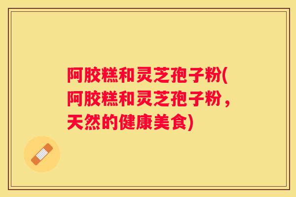 阿胶糕和灵芝孢子粉(阿胶糕和灵芝孢子粉，天然的健康美食)