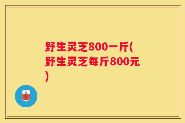 野生灵芝800一斤(野生灵芝每斤800元)