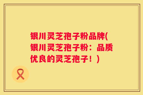 银川灵芝孢子粉品牌(银川灵芝孢子粉：品质优良的灵芝孢子！)