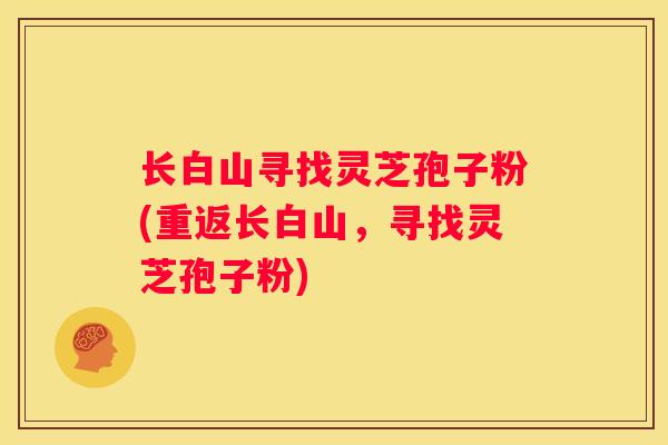 长白山寻找灵芝孢子粉(重返长白山，寻找灵芝孢子粉)