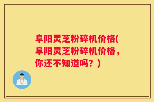 阜阳灵芝粉碎机价格(阜阳灵芝粉碎机价格，你还不知道吗？)