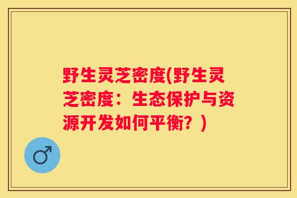 野生灵芝密度(野生灵芝密度：生态保护与资源开发如何平衡？)