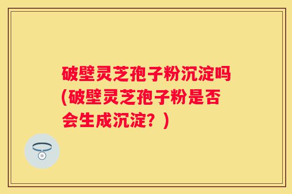 破壁灵芝孢子粉沉淀吗(破壁灵芝孢子粉是否会生成沉淀?) 破壁灵芝孢子粉沉淀吗(破壁灵芝孢子粉是否会生成沉淀?)