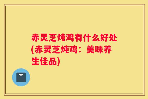 赤灵芝炖鸡有什么好处(赤灵芝炖鸡：美味养生佳品)