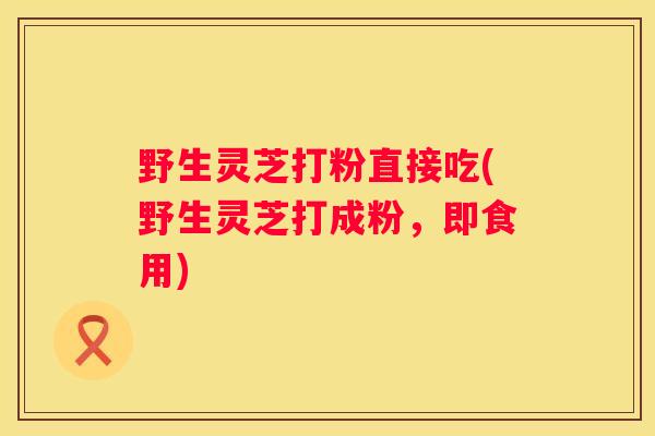 野生灵芝打粉直接吃(野生灵芝打成粉，即食用)