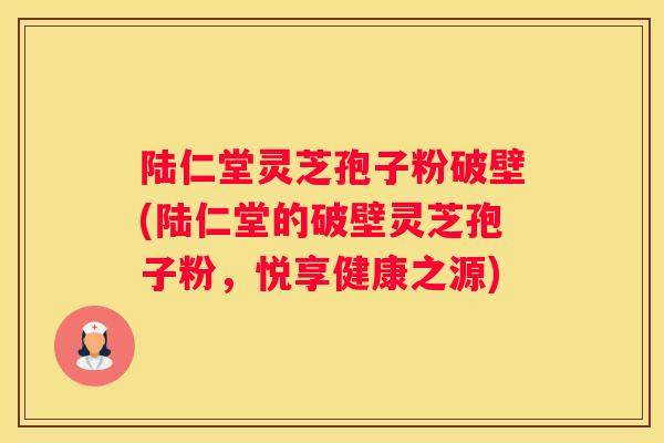 陆仁堂灵芝孢子粉破壁(陆仁堂的破壁灵芝孢子粉，悦享健康之源)