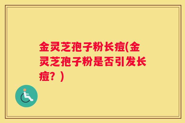 金灵芝孢子粉长痘(金灵芝孢子粉是否引发长痘？)
