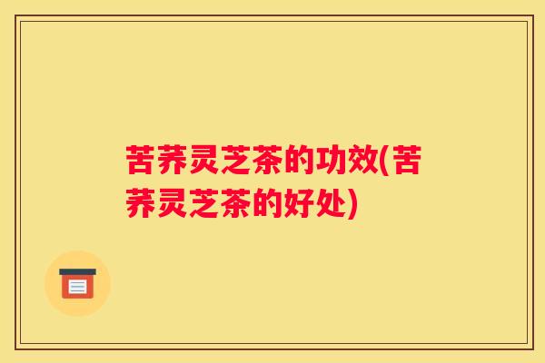 苦荞灵芝茶的功效(苦荞灵芝茶的好处)