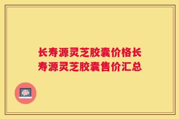 长寿源灵芝胶囊价格长寿源灵芝胶囊售价汇总