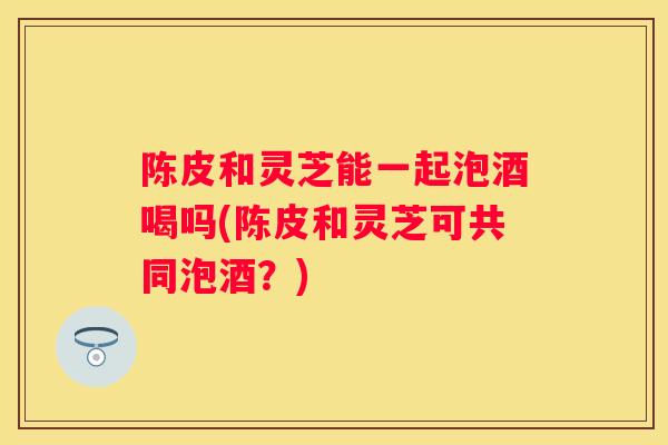 陈皮和灵芝能一起泡酒喝吗(陈皮和灵芝可共同泡酒？)