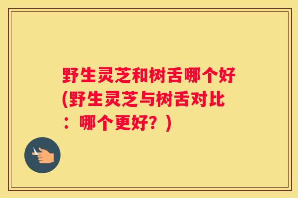 野生灵芝和树舌哪个好(野生灵芝与树舌对比：哪个更好？)