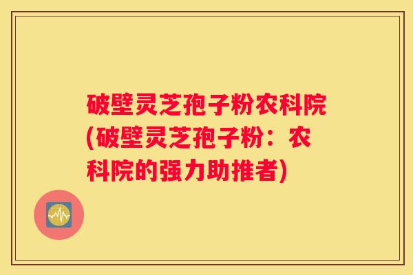 破壁灵芝孢子粉农科院(破壁灵芝孢子粉：农科院的强力助推者)