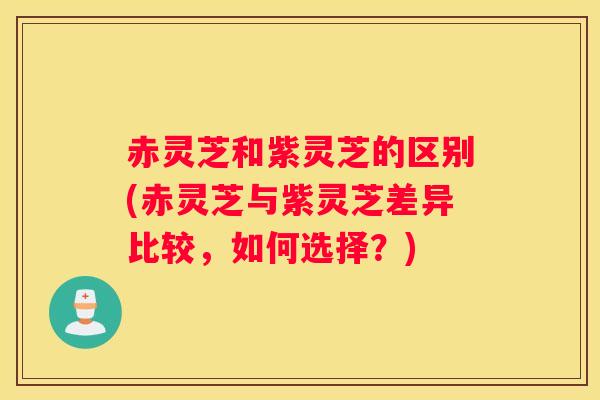 赤灵芝和紫灵芝的区别(赤灵芝与紫灵芝差异比较，如何选择？)