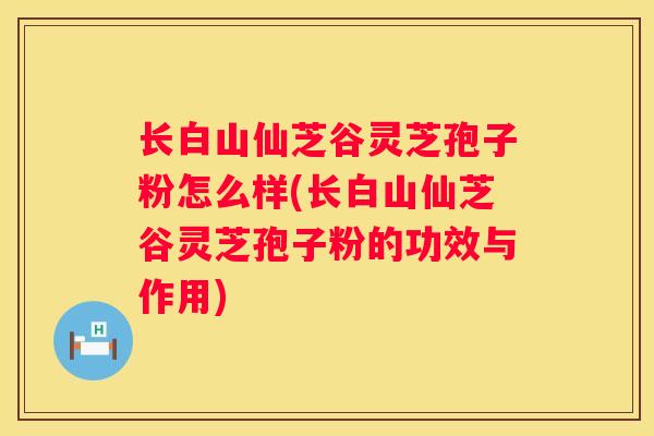 长白山仙芝谷灵芝孢子粉怎么样(长白山仙芝谷灵芝孢子粉的功效与作用)