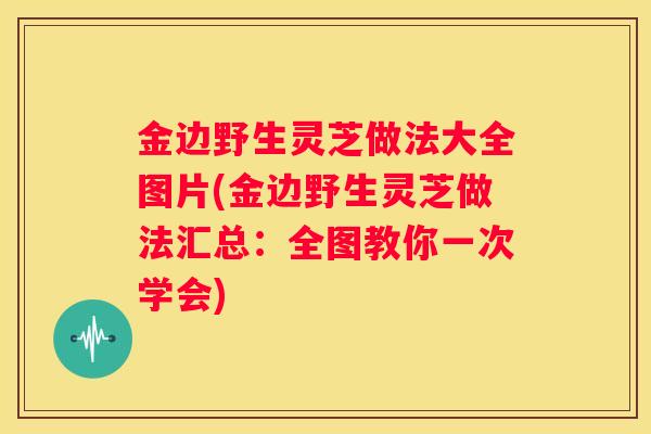 金边野生灵芝做法大全图片(金边野生灵芝做法汇总：全图教你一次学会)