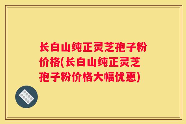 长白山纯正灵芝孢子粉价格(长白山纯正灵芝孢子粉价格大幅优惠)