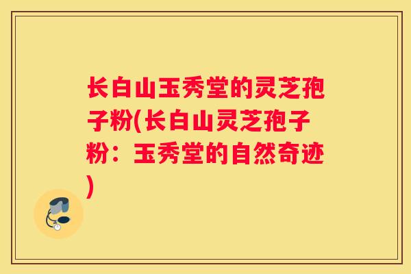 长白山玉秀堂的灵芝孢子粉(长白山灵芝孢子粉：玉秀堂的自然奇迹)
