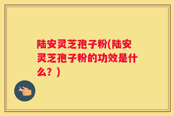 陆安灵芝孢子粉(陆安灵芝孢子粉的功效是什么？)
