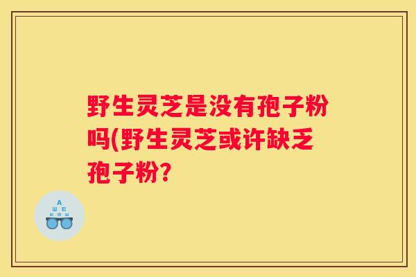 野生灵芝是没有孢子粉吗(野生灵芝或许缺乏孢子粉？