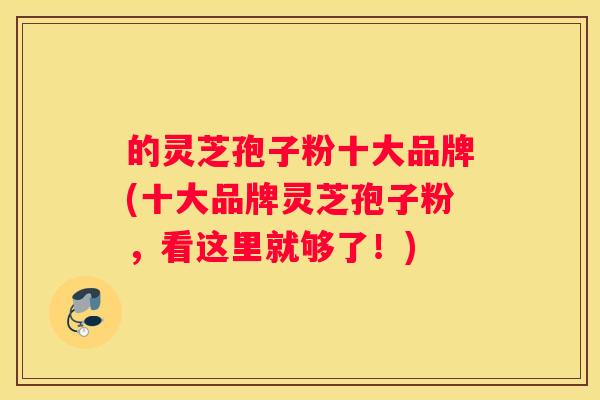 的灵芝孢子粉十大品牌(十大品牌灵芝孢子粉，看这里就够了！)