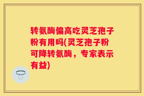 转氨酶偏高吃灵芝孢子粉有用吗(灵芝孢子粉可降转氨酶，专家表示有益)