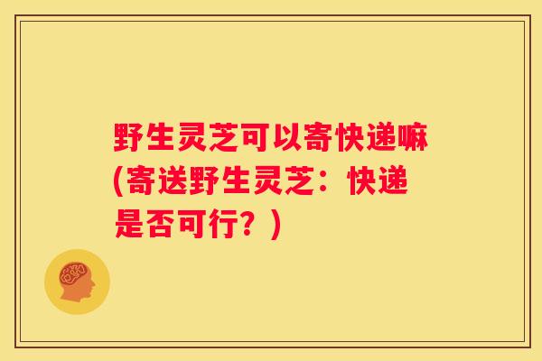 野生灵芝可以寄快递嘛(寄送野生灵芝：快递是否可行？)
