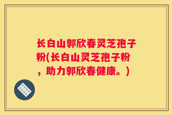 长白山郭欣春灵芝孢子粉(长白山灵芝孢子粉,助力郭欣春健康。) 长白山郭欣春灵芝孢子粉(长白山灵芝孢子粉,助力郭欣春健康。)