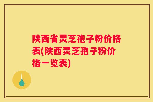 陕西省灵芝孢子粉价格表(陕西灵芝孢子粉价格一览表)